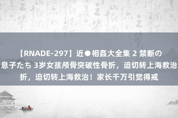 【RNADE-297】近●相姦大全集 2 禁断の性愛に堕ちた義母と息子たち 3岁女孩颅骨突破性骨折，迫切转上海救治！家长千万引觉得戒