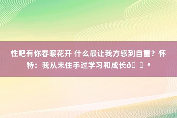 性吧有你春暖花开 什么最让我方感到自重？怀特：我从未住手过学习和成长?