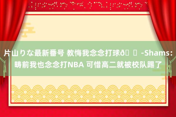 片山りな最新番号 教悔我念念打球?Shams：畴前我也念念打NBA 可惜高二就被校队踢了