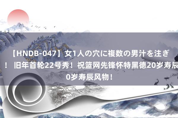 【HNDB-047】女1人の穴に複数の男汁を注ぎ込む！！ 旧年首轮22号秀！祝篮网先锋怀特黑德20岁寿辰风物！