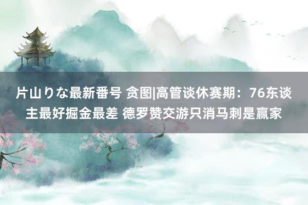 片山りな最新番号 贪图|高管谈休赛期：76东谈主最好掘金最差 德罗赞交游只消马刺是赢家