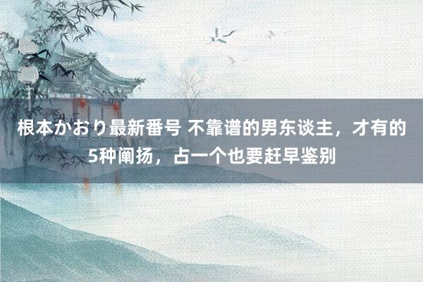 根本かおり最新番号 不靠谱的男东谈主，才有的5种阐扬，占一个也要赶早鉴别