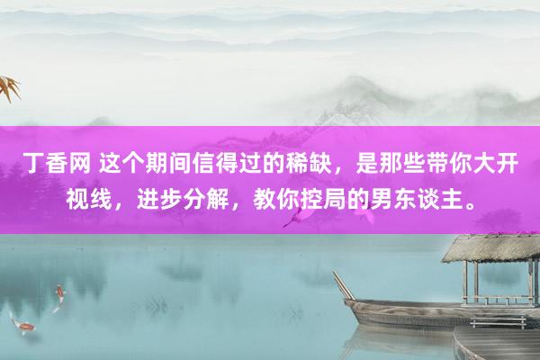 丁香网 这个期间信得过的稀缺，是那些带你大开视线，进步分解，教你控局的男东谈主。