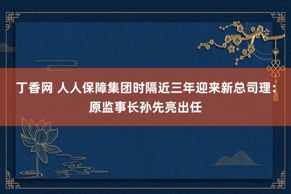 丁香网 人人保障集团时隔近三年迎来新总司理：原监事长孙先亮出任