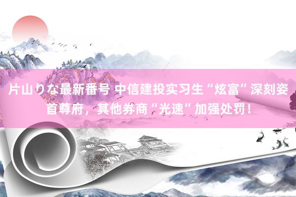 片山りな最新番号 中信建投实习生“炫富”深刻姿首尊府，其他券商“光速”加强处罚！