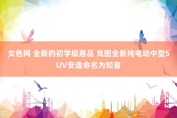 女色网 全新的初学级居品 岚图全新纯电动中型SUV安适命名为知音