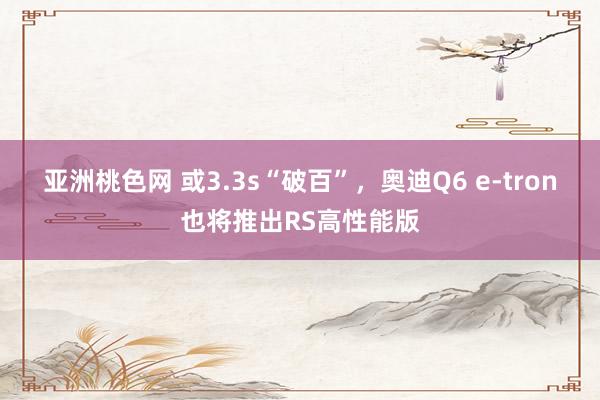 亚洲桃色网 或3.3s“破百”，奥迪Q6 e-tron也将推出RS高性能版