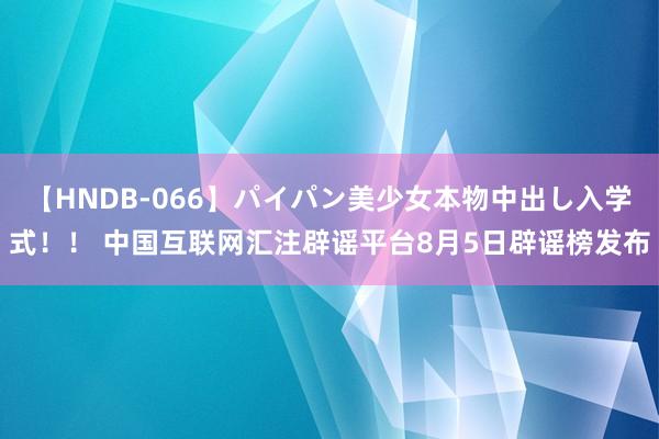 【HNDB-066】パイパン美少女本物中出し入学式！！ 中国互联网汇注辟谣平台8月5日辟谣榜发布