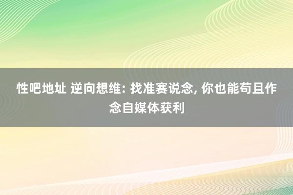 性吧地址 逆向想维: 找准赛说念， 你也能苟且作念自媒体获利