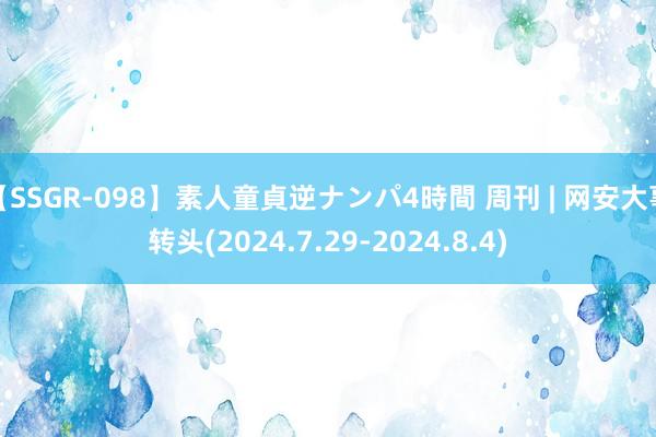 【SSGR-098】素人童貞逆ナンパ4時間 周刊 | 网安大事转头(2024.7.29-2024.8.4)