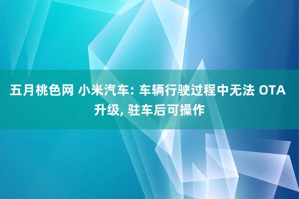 五月桃色网 小米汽车: 车辆行驶过程中无法 OTA 升级， 驻车后可操作