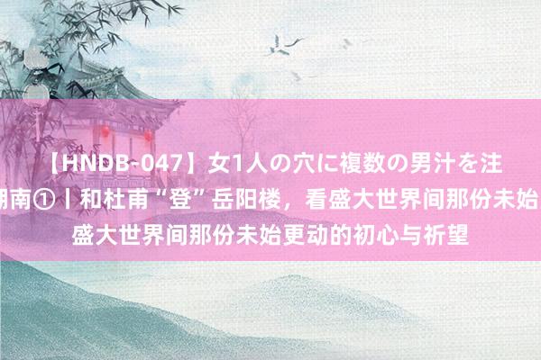 【HNDB-047】女1人の穴に複数の男汁を注ぎ込む！！ 诗词湖南①丨和杜甫“登”岳阳楼，看盛大世界间那份未始更动的初心与祈望