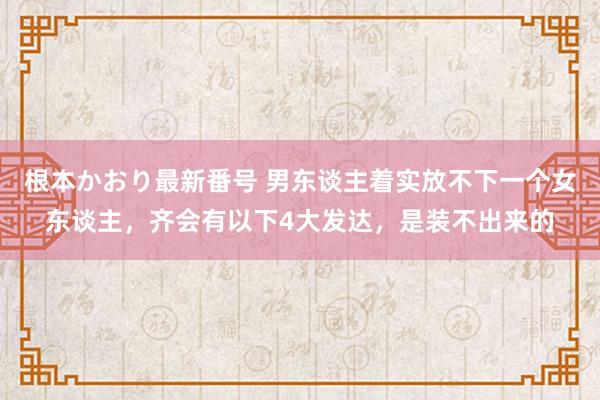 根本かおり最新番号 男东谈主着实放不下一个女东谈主，齐会有以下4大发达，是装不出来的