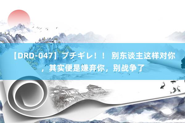 【DRD-047】ブチギレ！！ 别东谈主这样对你，其实便是嫌弃你，别战争了