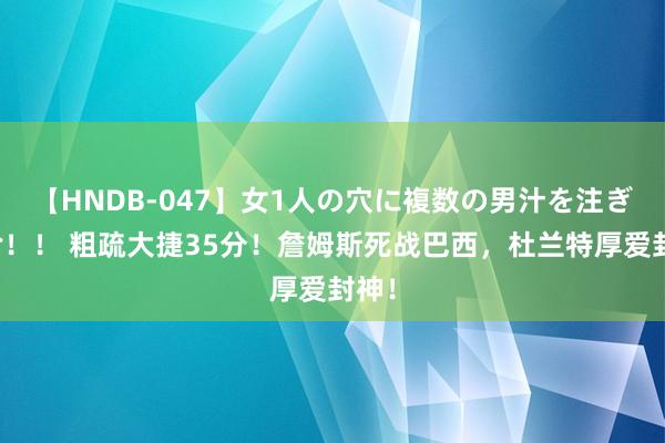 【HNDB-047】女1人の穴に複数の男汁を注ぎ込む！！ 粗疏大捷35分！詹姆斯死战巴西，杜兰特厚爱封神！