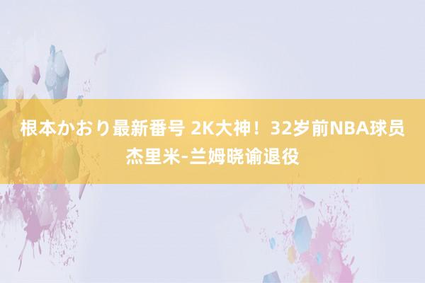 根本かおり最新番号 2K大神！32岁前NBA球员杰里米-兰姆晓谕退役