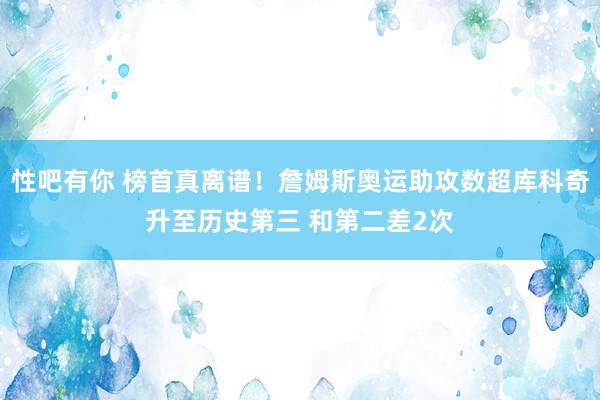 性吧有你 榜首真离谱！詹姆斯奥运助攻数超库科奇升至历史第三 和第二差2次