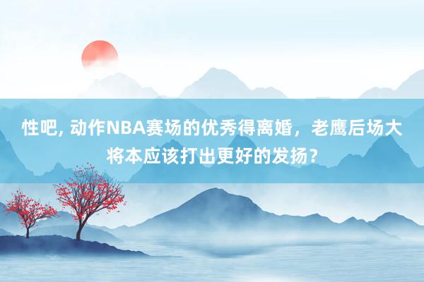 性吧， 动作NBA赛场的优秀得离婚，老鹰后场大将本应该打出更好的发扬？