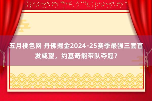 五月桃色网 丹佛掘金2024-25赛季最强三套首发威望，约基奇能带队夺冠？