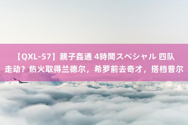 【QXL-57】親子姦通 4時間スペシャル 四队走动？热火取得兰德尔，希罗前去奇才，搭档普尔