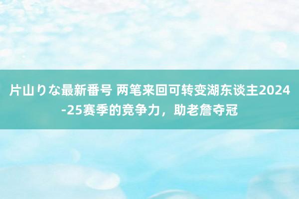 片山りな最新番号 两笔来回可转变湖东谈主2024-25赛季的竞争力，助老詹夺冠