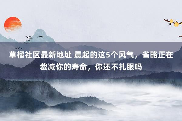 草榴社区最新地址 晨起的这5个风气，省略正在裁减你的寿命，你还不扎眼吗