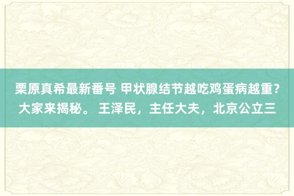 栗原真希最新番号 甲状腺结节越吃鸡蛋病越重？大家来揭秘。 王泽民，主任大夫，北京公立三