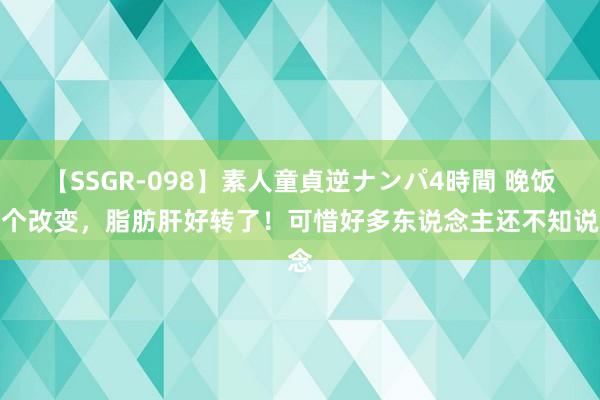 【SSGR-098】素人童貞逆ナンパ4時間 晚饭一个改变，脂肪肝好转了！可惜好多东说念主还不知说念