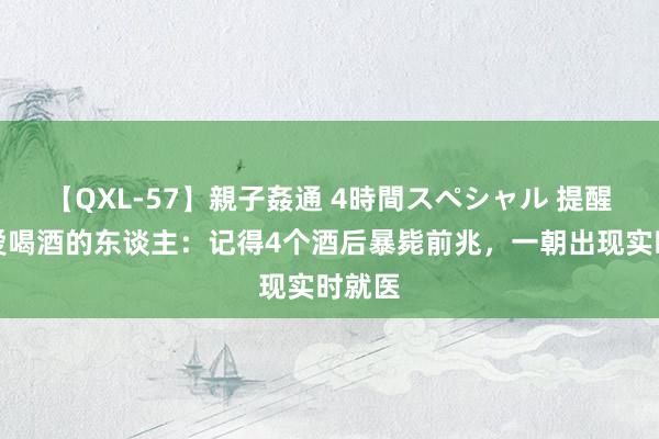 【QXL-57】親子姦通 4時間スペシャル 提醒统共爱喝酒的东谈主：记得4个酒后暴毙前兆，一朝出现实时就医