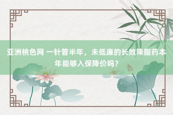 亚洲桃色网 一针管半年，未低廉的长效降脂药本年能够入保降价吗？