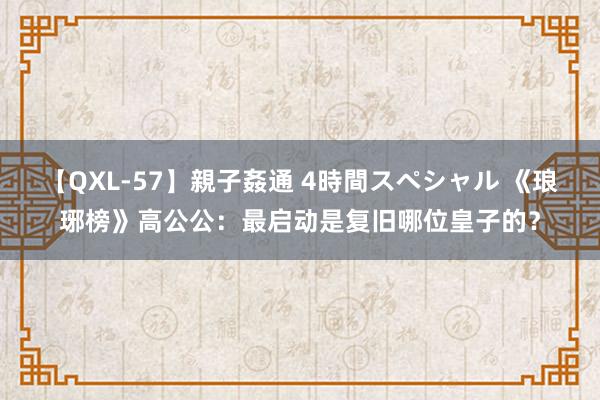 【QXL-57】親子姦通 4時間スペシャル 《琅琊榜》高公公：最启动是复旧哪位皇子的？