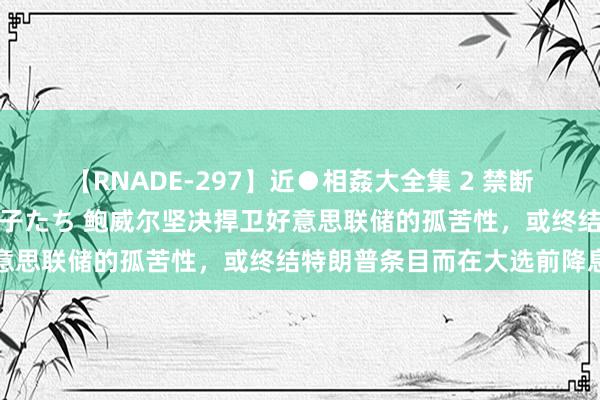 【RNADE-297】近●相姦大全集 2 禁断の性愛に堕ちた義母と息子たち 鲍威尔坚决捍卫好意思联储的孤苦性，或终结特朗普条目而在大选前降息