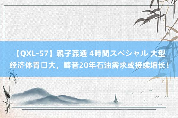 【QXL-57】親子姦通 4時間スペシャル 大型经济体胃口大，畴昔20年石油需求或接续增长！