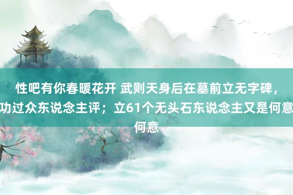 性吧有你春暖花开 武则天身后在墓前立无字碑，功过众东说念主评；立61个无头石东说念主又是何意