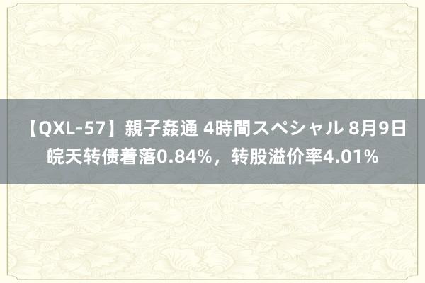 【QXL-57】親子姦通 4時間スペシャル 8月9日皖天转债着落0.84%，转股溢价率4.01%