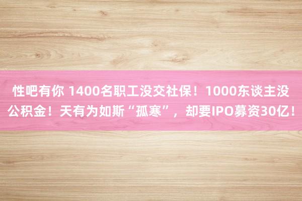 性吧有你 1400名职工没交社保！1000东谈主没公积金！天有为如斯“孤寒”，却要IPO募资30亿！