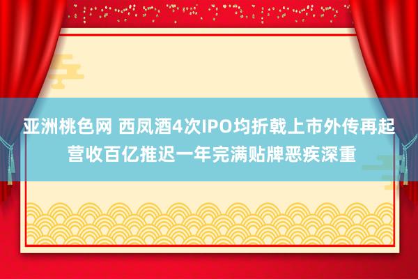 亚洲桃色网 西凤酒4次IPO均折戟上市外传再起 营收百亿推迟一年完满贴牌恶疾深重