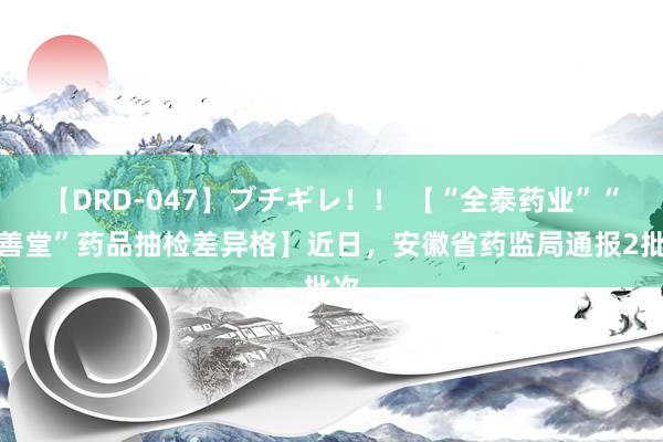 【DRD-047】ブチギレ！！ 【“全泰药业”“济善堂”药品抽检差异格】近日，安徽省药监局通报2批次