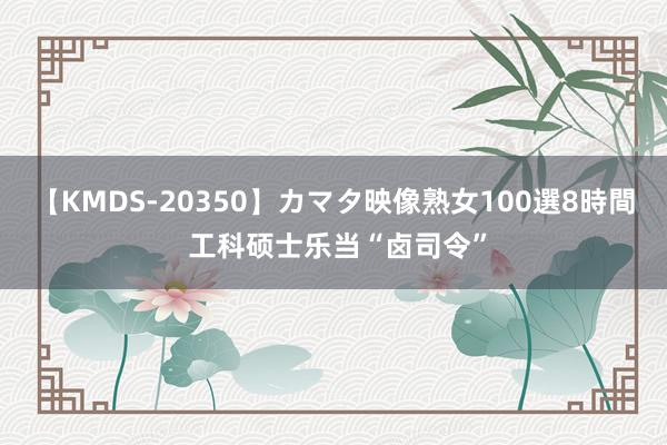 【KMDS-20350】カマタ映像熟女100選8時間 工科硕士乐当“卤司令”