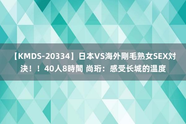 【KMDS-20334】日本VS海外剛毛熟女SEX対決！！40人8時間 尚珩：感受长城的温度