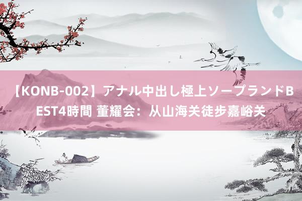 【KONB-002】アナル中出し極上ソープランドBEST4時間 董耀会：从山海关徒步嘉峪关