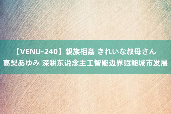 【VENU-240】親族相姦 きれいな叔母さん 高梨あゆみ 深耕东说念主工智能边界赋能城市发展