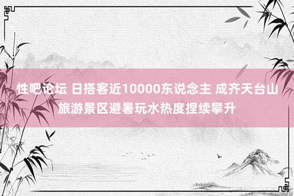 性吧论坛 日搭客近10000东说念主 成齐天台山旅游景区避暑玩水热度捏续攀升