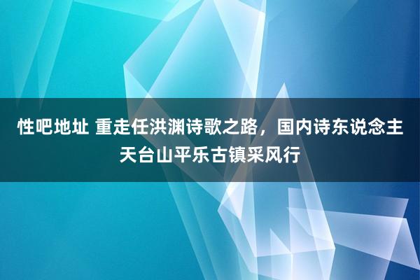 性吧地址 重走任洪渊诗歌之路，国内诗东说念主天台山平乐古镇采风行