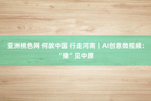 亚洲桃色网 何故中国 行走河南︱AI创意微视频：“豫”见中原