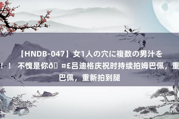 【HNDB-047】女1人の穴に複数の男汁を注ぎ込む！！ 不愧是你?吕迪格庆祝时持续拍姆巴佩，重新拍到腿