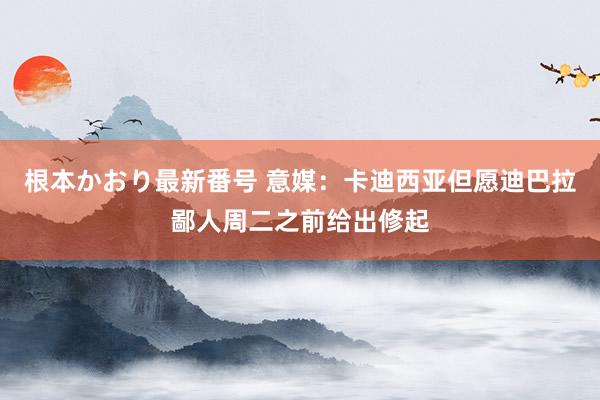 根本かおり最新番号 意媒：卡迪西亚但愿迪巴拉鄙人周二之前给出修起