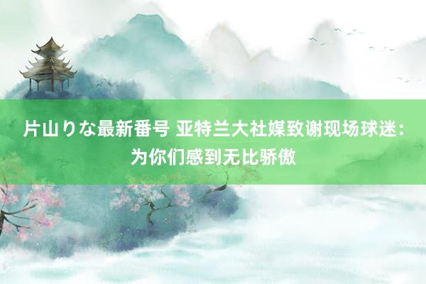 片山りな最新番号 亚特兰大社媒致谢现场球迷：为你们感到无比骄傲