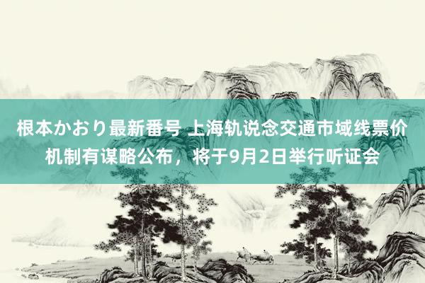 根本かおり最新番号 上海轨说念交通市域线票价机制有谋略公布，将于9月2日举行听证会