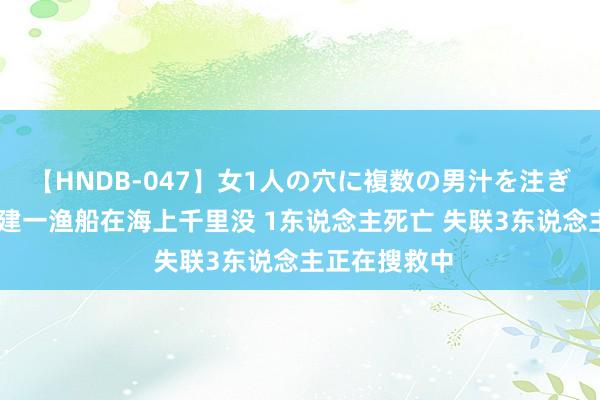 【HNDB-047】女1人の穴に複数の男汁を注ぎ込む！！ 福建一渔船在海上千里没 1东说念主死亡 失联3东说念主正在搜救中